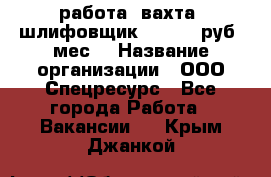 работа. вахта. шлифовщик. 50 000 руб./мес. › Название организации ­ ООО Спецресурс - Все города Работа » Вакансии   . Крым,Джанкой